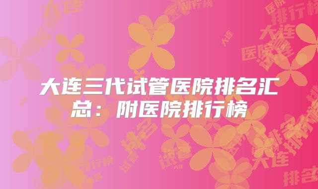 大连三代试管医院排名汇总:附医院排行榜