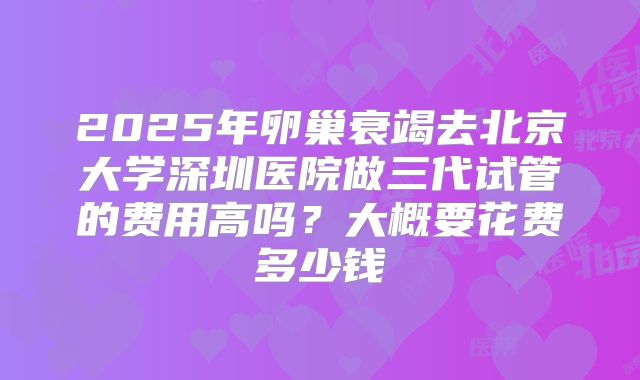 2025年卵巢衰竭去北京大学深圳医院做三代试管的费用高吗？大概要花费多少钱