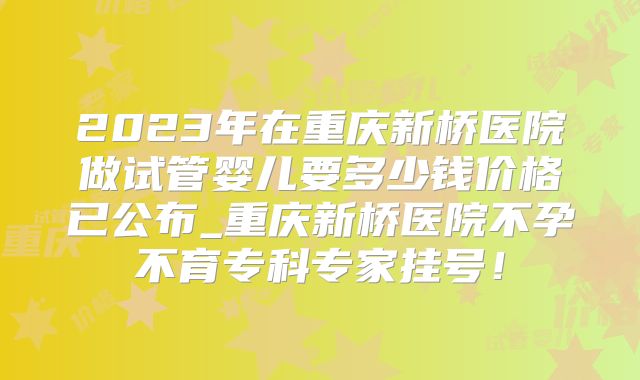 2023年在重庆新桥医院做试管婴儿要多少钱价格已公布_重庆新桥医院不孕不育专科专家挂号!