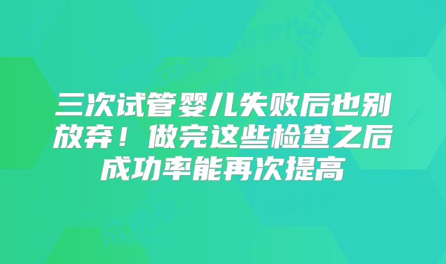 三次试管婴儿失败后也别放弃！做完这些检查之后成功率能再次提高