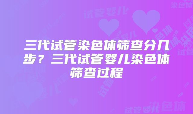 三代试管染色体筛查分几步？三代试管婴儿染色体筛查过程
