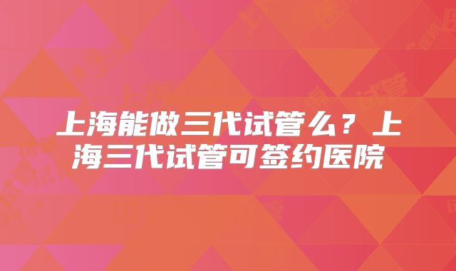 上海能做三代试管么？上海三代试管可签约医院