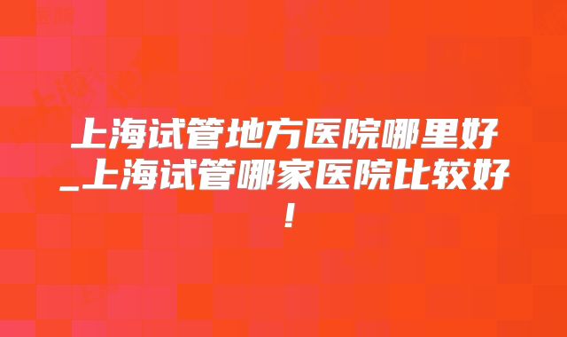 上海试管地方医院哪里好_上海试管哪家医院比较好!
