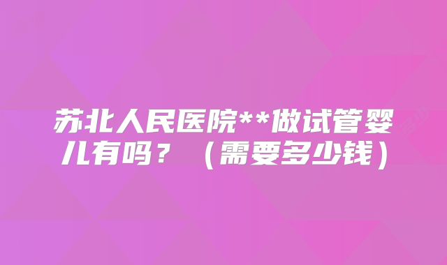 苏北人民医院**做试管婴儿有吗？（需要多少钱）