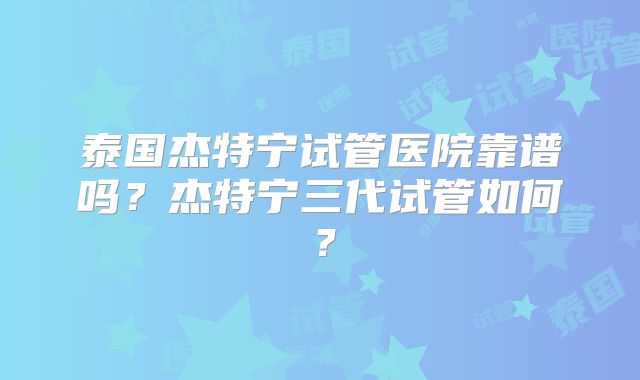 泰国杰特宁试管医院靠谱吗？杰特宁三代试管如何？