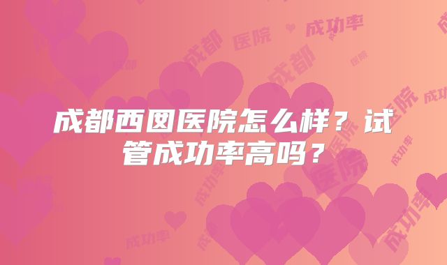 成都西囡医院怎么样?试管成功率高吗?