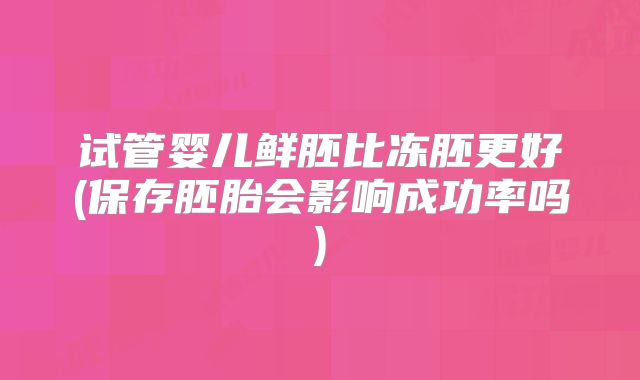 试管婴儿鲜胚比冻胚更好(保存胚胎会影响成功率吗)