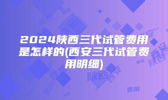 2024陕西三代试管费用是怎样的(西安三代试管费用明细)