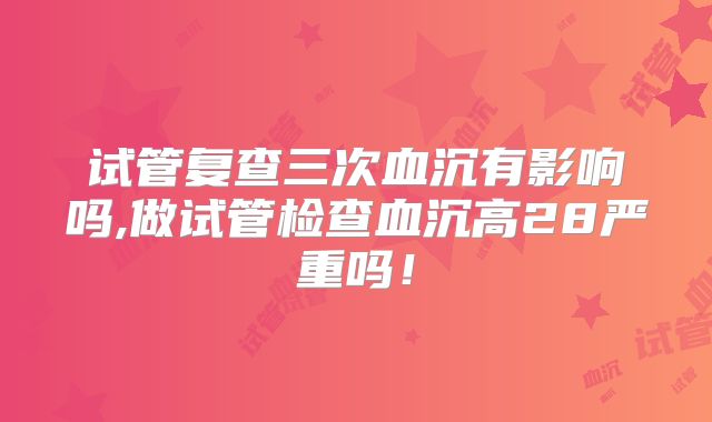 试管复查三次血沉有影响吗,做试管检查血沉高28严重吗！