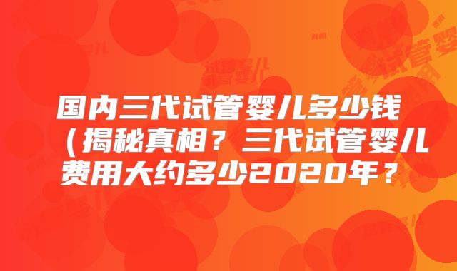国内三代试管婴儿多少钱(揭秘真相?三代试管婴儿费用大约多少2020年?