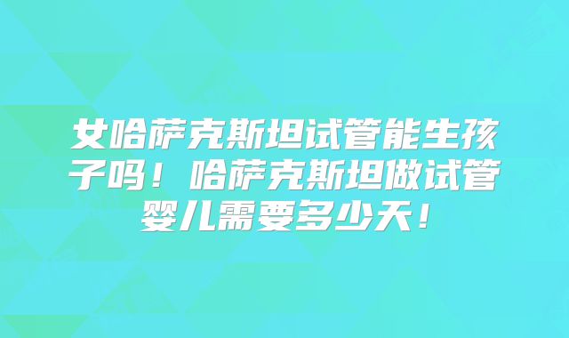 女哈萨克斯坦试管能生孩子吗!哈萨克斯坦做试管婴儿需要多少天!
