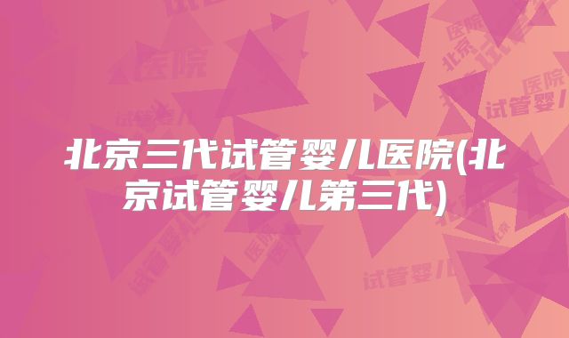 北京三代试管婴儿医院(北京试管婴儿第三代)