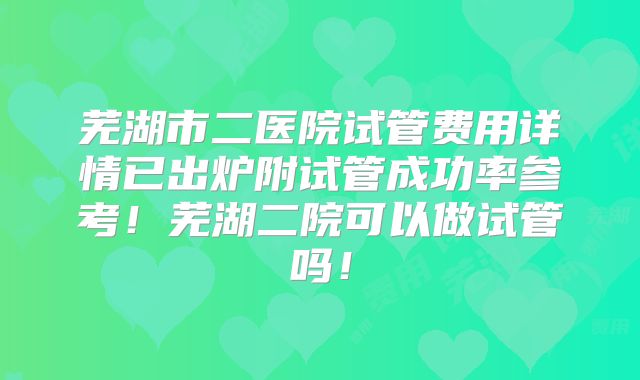 芜湖市二医院试管费用详情已出炉附试管成功率参考！芜湖二院可以做试管吗！