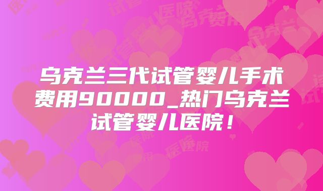 乌克兰三代试管婴儿手术费用90000_热门乌克兰试管婴儿医院!