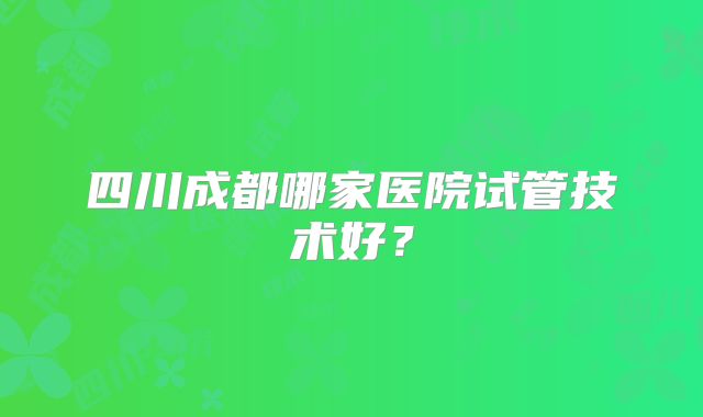 四川成都哪家医院试管技术好?