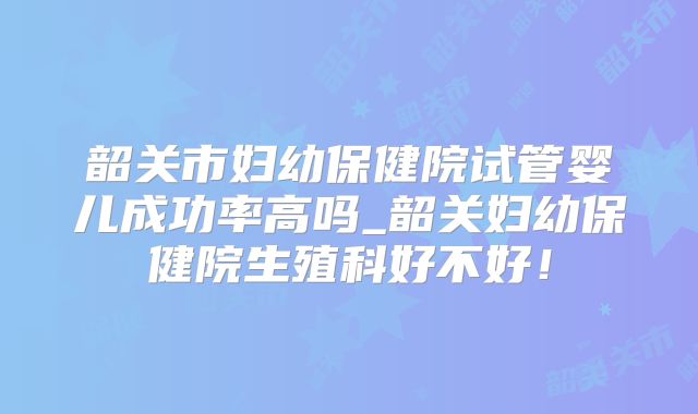 韶关市妇幼保健院试管婴儿成功率高吗_韶关妇幼保健院生殖科好不好!
