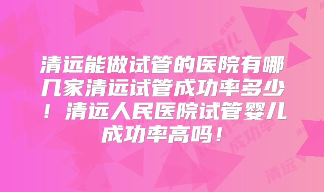 清远能做试管的医院有哪几家清远试管成功率多少！清远人民医院试管婴儿成功率高吗！