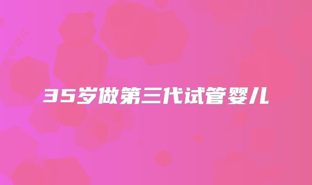 35岁做第三代试管婴儿