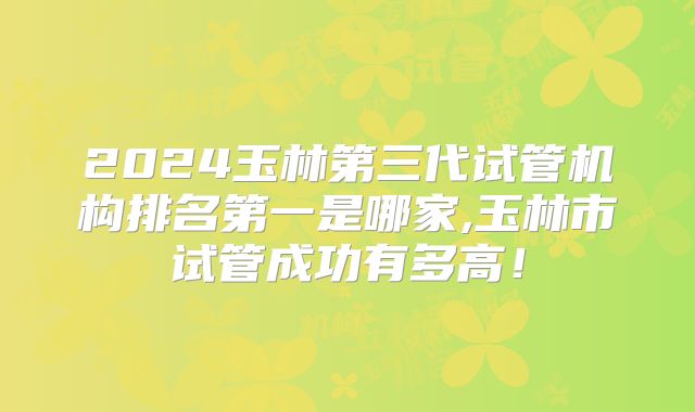 2024玉林第三代试管机构排名第一是哪家,玉林市试管成功有多高！