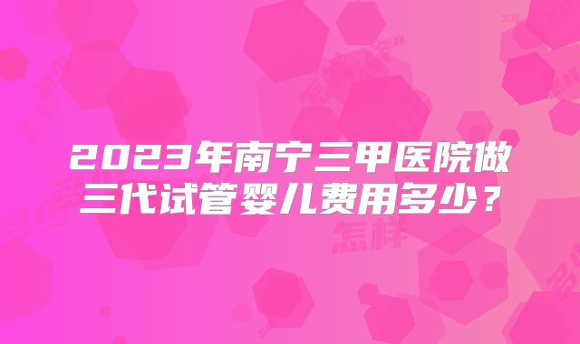 2023年南宁三甲医院做三代试管婴儿费用多少？