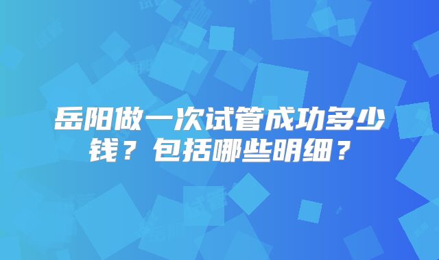 岳阳做一次试管成功多少钱？包括哪些明细？