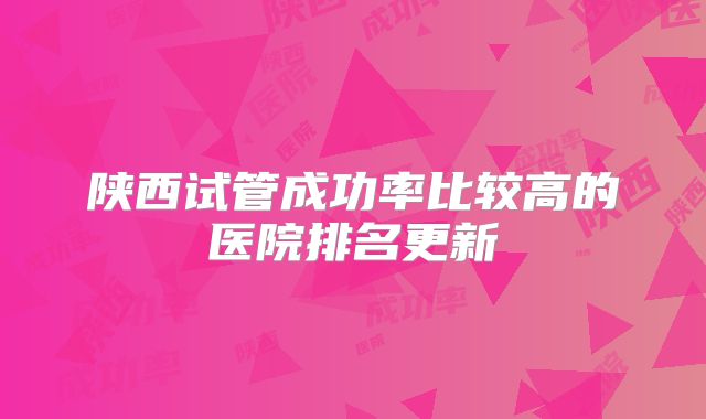 陕西试管成功率比较高的医院排名更新