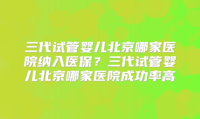 三代试管婴儿北京哪家医院纳入医保？三代试管婴儿北京哪家医院成功率高