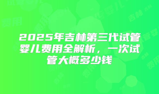 2025年吉林第三代试管婴儿费用全解析，一次试管大概多少钱