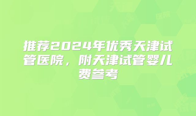 推荐2024年优秀天津试管医院,附天津试管婴儿费参考