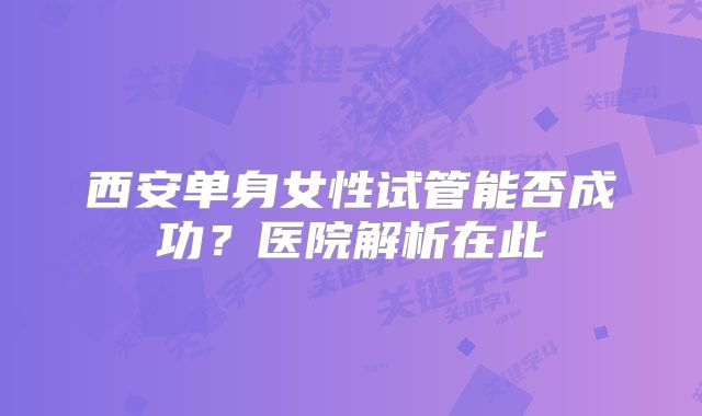 西安单身女性试管能否成功？医院解析在此