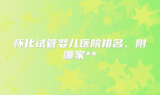 怀化试管婴儿医院排名、附哪家**