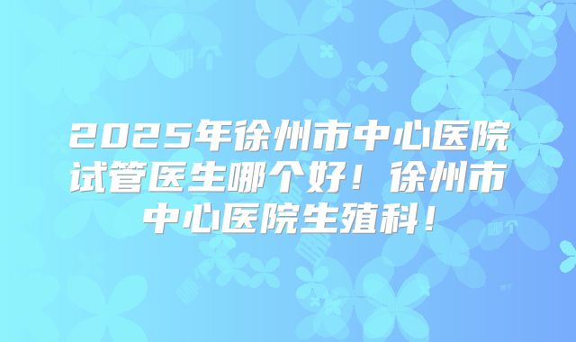 2025年徐州市中心医院试管医生哪个好!徐州市中心医院生殖科!