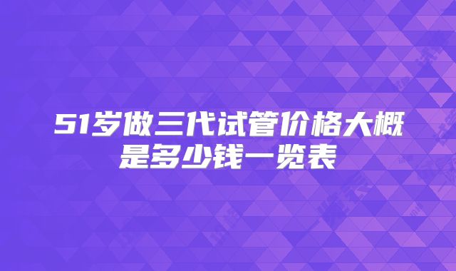51岁做三代试管价格大概是多少钱一览表