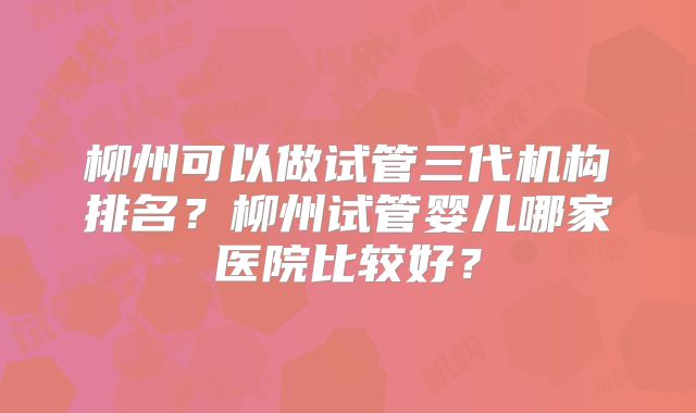 柳州可以做试管三代机构排名？柳州试管婴儿哪家医院比较好？
