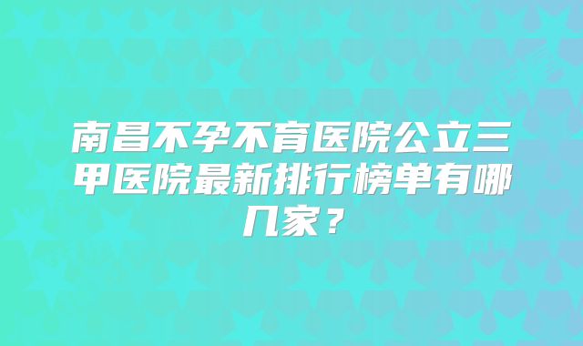 南昌不孕不育医院公立三甲医院最新排行榜单有哪几家？