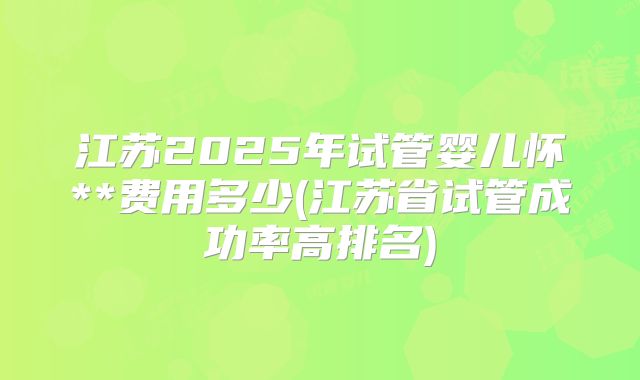 江苏2025年试管婴儿怀**费用多少(江苏省试管成功率高排名)