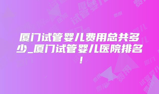 厦门试管婴儿费用总共多少_厦门试管婴儿医院排名！