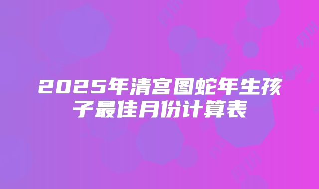 2025年清宫图蛇年生孩子最佳月份计算表