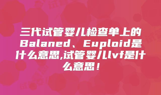 三代试管婴儿检查单上的Balaned、Euploid是什么意思,试管婴儿lvf是什么意思!