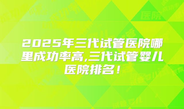 2025年三代试管医院哪里成功率高,三代试管婴儿医院排名！