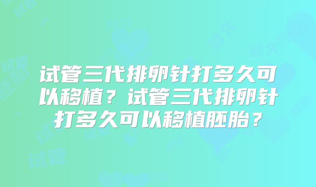 试管三代排卵针打多久可以移植?试管三代排卵针打多久可以移植胚胎?