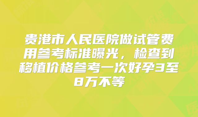 贵港市人民医院做试管费用参考标准曝光，检查到移植价格参考一次好孕3至8万不等