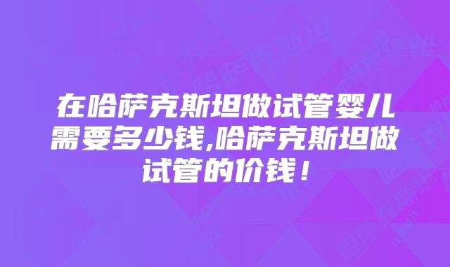 在哈萨克斯坦做试管婴儿需要多少钱,哈萨克斯坦做试管的价钱!