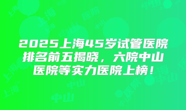 2025上海45岁试管医院排名前五揭晓,六院中山医院等实力医院上榜!