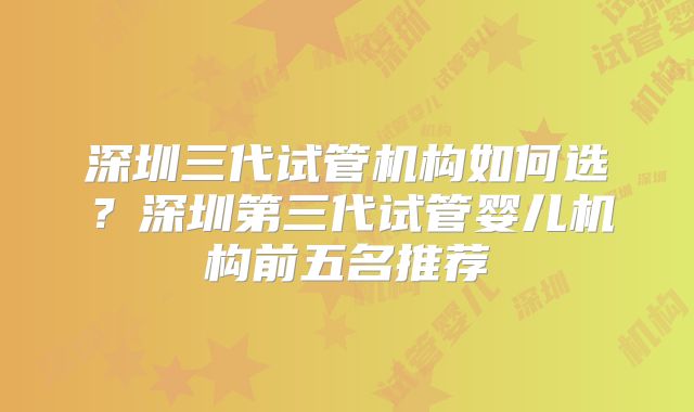 深圳三代试管机构如何选?深圳第三代试管婴儿机构前五名推荐