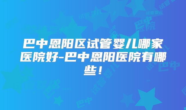 巴中恩阳区试管婴儿哪家医院好-巴中恩阳医院有哪些！