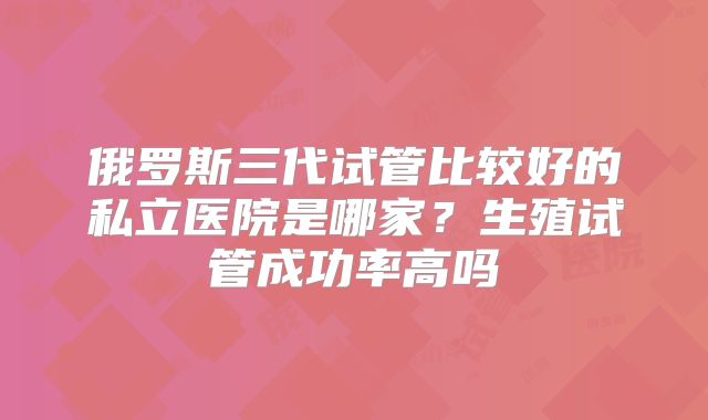 俄罗斯三代试管比较好的私立医院是哪家？生殖试管成功率高吗