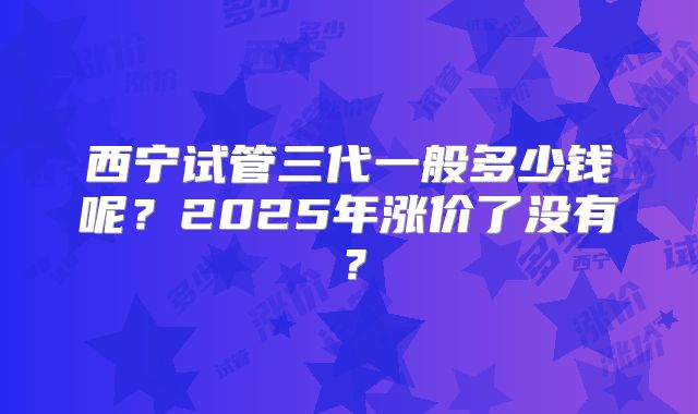 西宁试管三代一般多少钱呢?2025年涨价了没有?