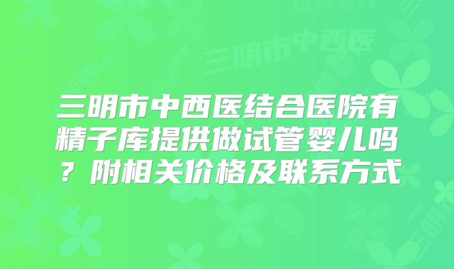 三明市中西医结合医院有精子库提供做试管婴儿吗?附相关价格及联系方式