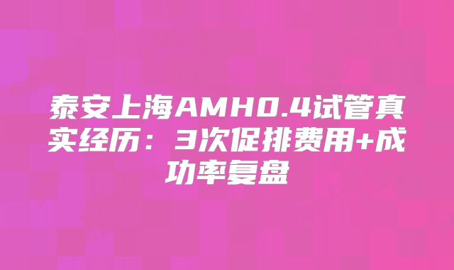 泰安上海AMH0.4试管真实经历：3次促排费用+成功率复盘